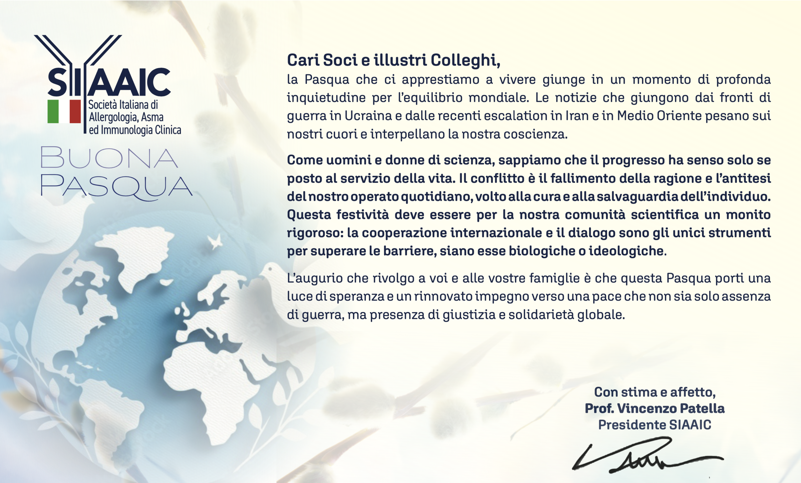 Cari Soci e illustri Colleghi,
la Pasqua che ci apprestiamo a vivere giunge in un momento di profonda inquietudine per l’equilibrio mondiale. Le notizie che giungono dai fronti di guerra in Ucraina e dalle recenti escalation in Iran e in Medio Oriente pesano sui nostri cuori e interpellano la nostra coscienza.
Come uomini e donne di scienza, sappiamo che il progresso ha senso solo se posto al servizio della vita. Il conflitto è il fallimento della ragione e l’antitesi del nostro operato quotidiano, volto alla cura e alla salvaguardia dell’individuo. Questa festività deve essere per la nostra comunità scientifica un monito rigoroso: la cooperazione internazionale e il dialogo sono gli unici strumenti per superare le barriere, siano esse biologiche o ideologiche.
L’augurio che rivolgo a voi e alle vostre famiglie è che questa Pasqua porti una luce di speranza e un rinnovato impegno verso una pace che non sia solo assenza di guerra, ma presenza di giustizia e solidarietà globale.
Con stima e affetto,
Prof. Vincenzo Patella
Presidente SIAAIC